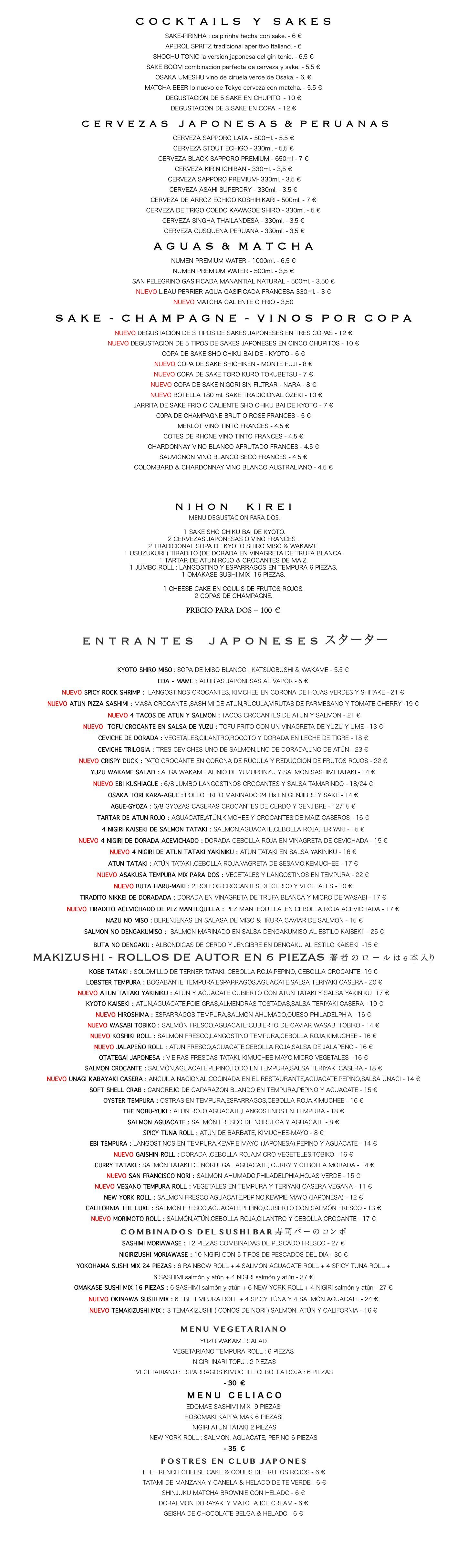 C O C K T A I L S Y S A K E S SAKE-PIRINHA : caipirinha hecha con sake. - 6 € APEROL SPRITZ tradicional aperitivo Italiano. - 6 SHOCHU TONIC la version japonesa del gin tonic. - 6,5 € SAKE BOOM combinacion perfecta de cerveza y sake. - 5,5 € OSAKA UMESHU vino de ciruela verde de Osaka. - 6, € MATCHA BEER lo nuevo de Tokyo cerveza con matcha. - 5.5 € DEGUSTACION DE 5 SAKE EN CHUPITO. - 10 € DEGUSTACION DE 3 SAKE EN COPA. - 12 € C E R V E Z A S J A P O N E S A S & P E R U A N A S CERVEZA SAPPORO LATA - 500ml. - 5.5 € CERVEZA STOUT ECHIGO - 330ml. - 5,5 € CERVEZA BLACK SAPPORO PREMIUM - 650ml - 7 € CERVEZA KIRIN ICHIBAN - 330ml. - 3,5 € CERVEZA SAPPORO PREMIUM- 330ml. - 3,5 € CERVEZA ASAHI SUPERDRY - 330ml. - 3.5 € CERVEZA DE ARROZ ECHIGO KOSHIHIKARI - 500ml. - 7 € CERVEZA DE TRIGO COEDO KAWAGOE SHIRO - 330ml. - 5 € CERVEZA SINGHA THAILANDESA - 330ml. - 3,5 € CERVEZA CUSQUENA PERUANA - 330ml. - 3,5 € A G U A S & M A T C H A NUMEN PREMIUM WATER - 1000ml. - 6,5 € NUMEN PREMIUM WATER - 500ml. - 3,5 € SAN PELEGRINO GASIFICADA MANANTIAL NATURAL - 500ml. - 3.50 € NUEVO L,EAU PERRIER AGUA GASIFICADA FRANCESA 330ml. - 3 € NUEVO MATCHA CALIENTE O FRIO - 3,50 S A K E - C H A M P A G N E - V I N O S P O R C O P A NUEVO DEGUSTACION DE 3 TIPOS DE SAKES JAPONESES EN TRES COPAS - 12 € NUEVO DEGUSTACION DE 5 TIPOS DE SAKES JAPONESES EN CINCO CHUPITOS - 10 € COPA DE SAKE SHO CHIKU BAI DE - KYOTO - 6 € NUEVO COPA DE SAKE SHICHIKEN - MONTE FUJI - 8 € NUEVO COPA DE SAKE TORO KURO TOKUBETSU - 7 € NUEVO COPA DE SAKE NIGORI SIN FILTRAR - NARA - 8 € NUEVO BOTELLA 180 ml. SAKE TRADICIONAL OZEKI - 10 € JARRITA DE SAKE FRIO O CALIENTE SHO CHIKU BAI DE KYOTO - 7 € C0PA DE CHAMPAGNE BRUT O ROSE FRANCES - 5 € MERLOT VINO TINTO FRANCES - 4.5 € COTES DE RHONE VINO TINTO FRANCES - 4.5 € CHARDONNAY VINO BLANCO AFRUTADO FRANCES - 4.5 € SAUVIGNON VINO BLANCO SECO FRANCES - 4.5 € COLOMBARD & CHARDONNAY VINO BLANCO AUSTRALIANO - 4.5 € N I H O N K I R E I MENU DEGUSTACION PARA DOS. 1 SAKE SHO CHIKU BAI DE KYOTO. 2 CERVEZAS JAPONESAS O VINO FRANCES . 2 TRADICIONAL SOPA DE KYOTO SHIRO MISO & WAKAME. 1 USUZUKURI ( TIRADITO )DE DORADA EN VINAGRETA DE TRUFA BLANCA. 1 TARTAR DE ATUN ROJO & CROCANTES DE MAIZ. 1 JUMBO ROLL : LANGOSTINO Y ESPARRAGOS EN TEMPURA 6 PIEZAS. 1 OMAKASE SUSHI MIX 16 PIEZAS. 1 CHEESE CAKE EN COULIS DE FRUTOS ROJOS. 2 COPAS DE CHAMPAGNE. PRECIO PARA DOS - 100 € E N T R A N T E S J A P O N E S E S スターター KYOTO SHIRO MISO : SOPA DE MISO BLANCO , KATSUOBUSHI & WAKAME - 5.5 € EDA - MAME : ALUBIAS JAPONESAS AL VAPOR - 5 € NUEVO SPICY ROCK SHRIMP : LANGOSTINOS CROCANTES, KIMCHEE EN CORONA DE HOJAS VERDES Y SHITAKE - 21 € NUEVO ATUN PIZZA SASHIMI : MASA CROCANTE ,SASHIMI DE ATUN,RUCULA,VIRUTAS DE PARMESANO Y TOMATE CHERRY -19 € NUEVO 4 TACOS DE ATUN Y SALMON : TACOS CROCANTES DE ATUN Y SALMON - 21 € NUEVO TOFU CROCANTE EN SALSA DE YUZU : TOFU FRITO CON UN VINAGRETA DE YUZU Y UME - 13 € CEVICHE DE DORADA : VEGETALES,CILANTRO,ROCOTO Y DORADA EN LECHE DE TIGRE - 18 € CEVICHE TRILOGIA : TRES CEVICHES UNO DE SALMON,UNO DE DORADA,UNO DE ATÚN - 23 € NUEVO CRISPY DUCK : PATO CROCANTE EN CORONA DE RUCULA Y REDUCCION DE FRUTOS ROJOS - 22 € YUZU WAKAME SALAD : ALGA WAKAME ALINIO DE YUZUPONZU Y SALMON SASHIMI TATAKI - 14 € NUEVO EBI KUSHIAGUE : 6/8 JUMBO LANGOSTINOS CROCANTES Y SALSA TAMARINDO - 18/24 € OSAKA TORI KARA-AGUE : POLLO FRITO MARINADO 24 Hs EN GENJIBRE Y SAKE - 14 € AGUE-GYOZA : 6/8 GYOZAS CASERAS CROCANTES DE CERDO Y GENJIBRE - 12/15 € TARTAR DE ATUN ROJO : AGUACATE,ATÚN,KIMCHEE Y CROCANTES DE MAIZ CASEROS - 16 € 4 NIGIRI KAISEKI DE SALMON TATAKI : SALMON,AGUACATE,CEBOLLA ROJA,TERIYAKI - 15 € NUEVO 4 NIGIRI DE DORADA ACEVICHADO : DORADA CEBOLLA ROJA EN VINAGRETA DE CEVICHADA - 15 € NUEVO 4 NIGIRI DE ATUN TATAKI YAKINIKU : ATUN TATAKI EN SALSA YAKINIKU - 16 € ATUN TATAKI : ATÚN TATAKI ,CEBOLLA ROJA,VAGRETA DE SESAMO,KEMUCHEE - 17 € NUEVO ASAKUSA TEMPURA MIX PARA DOS : VEGETALES Y LANGOSTINOS EN TEMPURA - 22 € NUEVO BUTA HARU-MAKI : 2 ROLLOS CROCANTES DE CERDO Y VEGETALES - 10 € TIRADITO NIKKEI DE DORADADA : DORADA EN VINAGRETA DE TRUFA BLANCA Y MICRO DE WASABI - 17 € NUEVO TIRADITO ACEVICHADO DE PEZ MANTEQUILLA : PEZ MANTEQUILLA ,EN CEBOLLA ROJA ACEVICHADA - 17 € NAZU NO MISO : BERENJENAS EN SALASA DE MISO & IKURA CAVIAR DE SALMON - 15 € SALMON NO DENGAKUMISO : SALMON MARINADO EN SALSA DENGAKUMISO AL ESTILO KAISEKI - 25 € BUTA NO DENGAKU : ALBONDIGAS DE CERDO Y JENGIBRE EN DENGAKU AL ESTILO KAISEKI -15 € MAKIZUSHI - ROLLOS DE AUTOR EN 6 PIEZAS 著 者 の ロ ー ル は 6 本 入り KOBE TATAKI : SOLOMILLO DE TERNER TATAKI, CEBOLLA ROJA,PEPINO, CEBOLLA CROCANTE -19 € LOBSTER TEMPURA : BOGABANTE TEMPURA,ESPARRAGOS,AGUACATE,SALSA TERIYAKI CASERA - 20 € NUEVO ATUN TATAKI YAKINIKU : ATUN Y AGUACATE CUBIERTO CON ATUN TATAKI Y SALSA YAKINIKU 17 € KYOTO KAISEKI : ATUN,AGUACATE,FOIE GRAS,ALMENDRAS TOSTADAS,SALSA TERIYAKI CASERA - 19 € NUEVO HIROSHIMA : ESPARRAGOS TEMPURA,SALMON AHUMADO,QUESO PHILADELPHIA - 16 € NUEVO WASABI TOBIKO : SALMÓN FRESCO,AGUACATE CUBIERTO DE CAVIAR WASABI TOBIKO - 14 € NUEVO KOSHIKI ROLL : SALMON FRESCO,LANGOSTINO TEMPURA,CEBOLLA ROJA,KIMUCHEE - 16 € NUEVO JALAPEÑO ROLL : ATUN FRESCO,AGUACATE,CEBOLLA ROJA,SALSA DE JALAPEÑO - 16 € OTATEGAI JAPONESA : VIEIRAS FRESCAS TATAKI, KIMUCHEE-MAYO,MICRO VEGETALES - 16 € SALMON CROCANTE : SALMÓN,AGUACATE,PEPINO,TODO EN TEMPURA,SALSA TERIYAKI CASERA - 18 € NUEVO UNAGI KABAYAKI CASERA : ANGUILA NACIONAL,COCINADA EN EL RESTAURANTE,AGUACATE,PEPINO,SALSA UNAGI - 14 € SOFT SHELL CRAB : CANGREJO DE CAPARAZON BLANDO EN TEMPURA,PEPINO Y AGUACATE - 15 € OYSTER TEMPURA : OSTRAS EN TEMPURA,ESPARRAGOS,CEBOLLA ROJA,KIMUCHEE - 16 € THE NOBU-YUKI : ATUN ROJO,AGUACATE,LANGOSTINOS EN TEMPURA - 18 € SALMON AGUACATE : SALMÓN FRESCO DE NORUEGA Y AGUACATE - 8 € SPICY TUNA ROLL : ATÚN DE BARBATE, KIMUCHEE-MAYO - 8 € EBI TEMPURA : LANGOSTINOS EN TEMPURA,KEWPIE MAYO (JAPONESA),PEPINO Y AGUACATE - 14 € NUEVO GAISHIN ROLL : DORADA ,CEBOLLA ROJA,MICRO VEGETELES,TOBIKO - 16 € CURRY TATAKI : SALMÓN TATAKI DE NORUEGA , AGUACATE, CURRY Y CEBOLLA MORADA - 14 € NUEVO SAN FRANCISCO NORI : SALMON AHUMADO,PHILADELPHIA,HOJAS VERDE - 15 € NUEVO VEGANO TEMPURA ROLL : VEGETALES EN TEMPURA Y TERIYAKI CASERA VEGANA - 11 € NEW YORK ROLL : SALMON FRESCO,AGUACATE,PEPINO,KEWPIE MAYO (JAPONESA) - 12 € CALIFORNIA THE LUXE : SALMON FRESCO,AGUACATE,PEPINO,CUBIERTO CON SALMÓN FRESCO - 13 € NUEVO MORIMOTO ROLL : SALMÓN,ATÚN,CEBOLLA ROJA,CILANTRO Y CEBOLLA CROCANTE - 17 € C O M B I N A D O S D E L S U S H I B A R 寿 司 バ ー の コン ボ SASHIMI MORIAWASE : 12 PIEZAS COMBINADAS DE PESCADO FRESCO - 27 € NIGIRIZUSHI MORIAWASE : 10 NIGIRI CON 5 TIPOS DE PESCADOS DEL DIA - 30 € YOKOHAMA SUSHI MIX 24 PIEZAS : 6 RAINBOW ROLL + 4 SALMON AGUACATE ROLL + 4 SPICY TUNA ROLL + 6 SASHIMI salmón y atún + 4 NIGIRI salmón y atún - 37 € OMAKASE SUSHI MIX 16 PIEZAS : 6 SASHIMI salmón y atún + 6 NEW YORK ROLL + 4 NIGIRI salmón y atún - 27 € NUEVO OKINAWA SUSHI MIX : 6 EBI TEMPURA ROLL + 4 SPICY TÚNA Y 4 SALMÓN AGUACATE - 24 € NUEVO TEMAKIZUSHI MIX : 3 TEMAKIZUSHI ( CONOS DE NORI ),SALMON, ATÚN Y CALIFORNIA - 16 € M E N U V E G E T A R I A N O YUZU WAKAME SALAD VEGETARIANO TEMPURA ROLL : 6 PIEZAS NIGIRI INARI TOFU : 2 PIEZAS VEGETARIANO : ESPARRAGOS KIMUCHEE CEBOLLA ROJA : 6 PIEZAS - 30 € M E N U C E L I A C O EDOMAE SASHIMI MIX 9 PIEZAS HOSOMAKI KAPPA MAK 6 PIEZASI NIGIRI ATUN TATAKI 2 PIEZAS NEW YORK ROLL : SALMON, AGUACATE, PEPINO 6 PIEZAS - 35 € P O S T R E S E N C L U B J A P O N E S THE FRENCH CHEESE CAKE & COULIS DE FRUTOS ROJOS - 6 € TATAMI DE MANZANA Y CANELA & HELADO DE TE VERDE - 6 € SHINJUKU MATCHA BROWNIE CON HELADO - 6 € DORAEMON DORAYAKI Y MATCHA ICE CREAM - 6 € GEISHA DE CHOCOLATE BELGA & HELADO - 6 € 