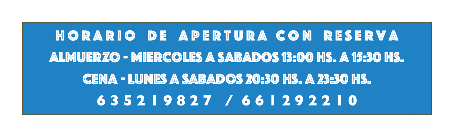 h o r a r i o d e a p e r t u r a c o n r e s e r v a ALMUERZO - miercoles a sabadoS 13:00 hs. a 15:30 hs. cena - lunes a sabadoS 20:30 hs. a 23:30 hs. 6 3 5 2 1 9 8 2 7 / 6 6 1 2 9 2 2 1 0 