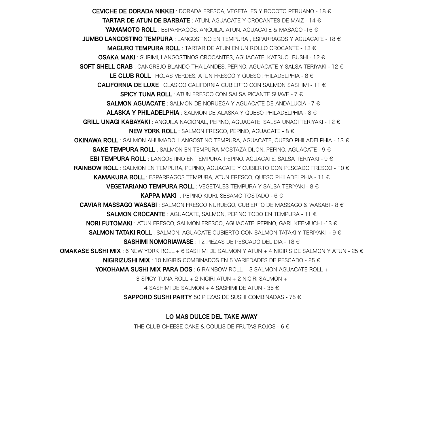 CEVICHE DE DORADA NIKKEI : DORADA FRESCA, VEGETALES Y ROCOTO PERUANO - 18 € TARTAR DE ATUN DE BARBATE : ATUN, AGUACATE Y CROCANTES DE MAIZ - 14 € YAMAMOTO ROLL : ESPARRAGOS, ANGUILA, ATUN, AGUACATE & MASAGO -16 € JUMBO LANGOSTINO TEMPURA : LANGOSTINO EN TEMPURA , ESPARRAGOS Y AGUACATE - 18 € MAGURO TEMPURA ROLL : TARTAR DE ATUN EN UN ROLLO CROCANTE - 13 € OSAKA MAKI : SURIMI, LANGOSTINOS CROCANTES, AGUACATE, KATSUO BUSHI - 12 € SOFT SHELL CRAB : CANGREJO BLANDO THAILANDES, PEPINO, AGUACATE Y SALSA TERIYAKI - 12 € LE CLUB ROLL : HOJAS VERDES, ATUN FRESCO Y QUESO PHILADELPHIA - 8 € CALIFORNIA DE LUXE : CLASICO CALIFORNIA CUBIERTO CON SALMON SASHIMI - 11 € SPICY TUNA ROLL : ATUN FRESCO CON SALSA PICANTE SUAVE - 7 € SALMON AGUACATE : SALMON DE NORUEGA Y AGUACATE DE ANDALUCIA - 7 € ALASKA Y PHILADELPHIA : SALMON DE ALASKA Y QUESO PHILADELPHIA - 8 € GRILL UNAGI KABAYAKI : ANGUILA NACIONAL, PEPINO, AGUACATE, SALSA UNAGI TERIYAKI - 12 € NEW YORK ROLL : SALMON FRESCO, PEPINO, AGUACATE - 8 € OKINAWA ROLL : SALMON AHUMADO, LANGOSTINO TEMPURA, AGUACATE, QUESO PHILADELPHIA - 13 € SAKE TEMPURA ROLL : SALMON EN TEMPURA MOSTAZA DIJON, PEPINO, AGUACATE - 9 € EBI TEMPURA ROLL : LANGOSTINO EN TEMPURA, PEPINO, AGUACATE, SALSA TERIYAKI - 9 € RAINBOW ROLL : SALMON EN TEMPURA, PEPINO, AGUACATE Y CUBIERTO CON PESCADO FRESCO - 10 € KAMAKURA ROLL : ESPARRAGOS TEMPURA, ATUN FRESCO, QUESO PHILADELPHIA - 11 € VEGETARIANO TEMPURA ROLL : VEGETALES TEMPURA Y SALSA TERIYAKI - 8 € KAPPA MAKI : PEPINO KIURI, SESAMO TOSTADO - 6 € CAVIAR MASSAGO WASABI : SALMON FRESCO NURUEGO, CUBIERTO DE MASSAGO & WASABI - 8 € SALMON CROCANTE : AGUACATE, SALMON, PEPINO TODO EN TEMPURA - 11 € NORI FUTOMAKI : ATUN FRESCO, SALMON FRESCO, AGUACATE, PEPINO, GARI, KEEMUCHI -13 € SALMON TATAKI ROLL : SALMON, AGUACATE CUBIERTO CON SALMON TATAKI Y TERIYAKI - 9 € SASHIMI NOMORIAWASE : 12 PIEZAS DE PESCADO DEL DIA - 18 € OMAKASE SUSHI MIX : 6 NEW YORK ROLL + 6 SASHIMI DE SALMON Y ATUN + 4 NIGIRIS DE SALMON Y ATUN - 25 € NIGIRIZUSHI MIX : 10 NIGIRIS COMBINADOS EN 5 VARIEDADES DE PESCADO - 25 € YOKOHAMA SUSHI MIX PARA DOS : 6 RAINBOW ROLL + 3 SALMON AGUACATE ROLL + 3 SPICY TUNA ROLL + 2 NIGIRI ATUN + 2 NIGIRI SALMON + 4 SASHIMI DE SALMON + 4 SASHIMI DE ATUN - 35 € SAPPORO SUSHI PARTY 50 PIEZAS DE SUSHI COMBINADAS - 75 € LO MAS DULCE DEL TAKE AWAY THE CLUB CHEESE CAKE & COULIS DE FRUTAS ROJOS - 6 € 