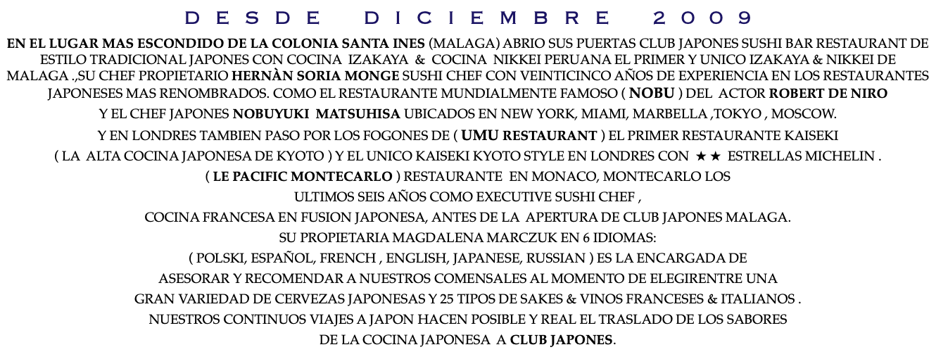 D E S D E D I C I E M B R E 2 0 0 9 EN EL LUGAR MAS ESCONDIDO DE LA COLONIA SANTA INES (MALAGA) ABRIO SUS PUERTAS CLUB JAPONES SUSHI BAR RESTAURANT DE ESTILO TRADICIONAL JAPONES CON COCINA IZAKAYA & COCINA NIKKEI PERUANA EL PRIMER Y UNICO IZAKAYA & NIKKEI DE MALAGA .,SU CHEF PROPIETARIO HERNÀN SORIA MONGE SUSHI CHEF CON VEINTICINCO AÑOS DE EXPERIENCIA EN LOS RESTAURANTES JAPONESES MAS RENOMBRADOS. COMO EL RESTAURANTE MUNDIALMENTE FAMOSO ( NOBU ) DEL ACTOR ROBERT DE NIRO Y EL CHEF JAPONES NOBUYUKI MATSUHISA UBICADOS EN NEW YORK, MIAMI, MARBELLA ,TOKYO , MOSCOW. Y EN LONDRES TAMBIEN PASO POR LOS FOGONES DE ( UMU RESTAURANT ) EL PRIMER RESTAURANTE KAISEKI ( LA ALTA COCINA JAPONESA DE KYOTO ) Y EL UNICO KAISEKI KYOTO STYLE EN LONDRES CON ★ ★ ESTRELLAS MICHELIN . ( LE PACIFIC MONTECARLO ) RESTAURANTE EN MONACO, MONTECARLO LOS ULTIMOS SEIS AÑOS COMO EXECUTIVE SUSHI CHEF , COCINA FRANCESA EN FUSION JAPONESA, ANTES DE LA APERTURA DE CLUB JAPONES MALAGA. SU PROPIETARIA MAGDALENA MARCZUK EN 6 IDIOMAS: ( POLSKI, ESPAÑOL, FRENCH , ENGLISH, JAPANESE, RUSSIAN ) ES LA ENCARGADA DE ASESORAR Y RECOMENDAR A NUESTROS COMENSALES AL MOMENTO DE ELEGIRENTRE UNA GRAN VARIEDAD DE CERVEZAS JAPONESAS Y 25 TIPOS DE SAKES & VINOS FRANCESES & ITALIANOS . NUESTROS CONTINUOS VIAJES A JAPON HACEN POSIBLE Y REAL EL TRASLADO DE LOS SABORES DE LA COCINA JAPONESA A CLUB JAPONES.