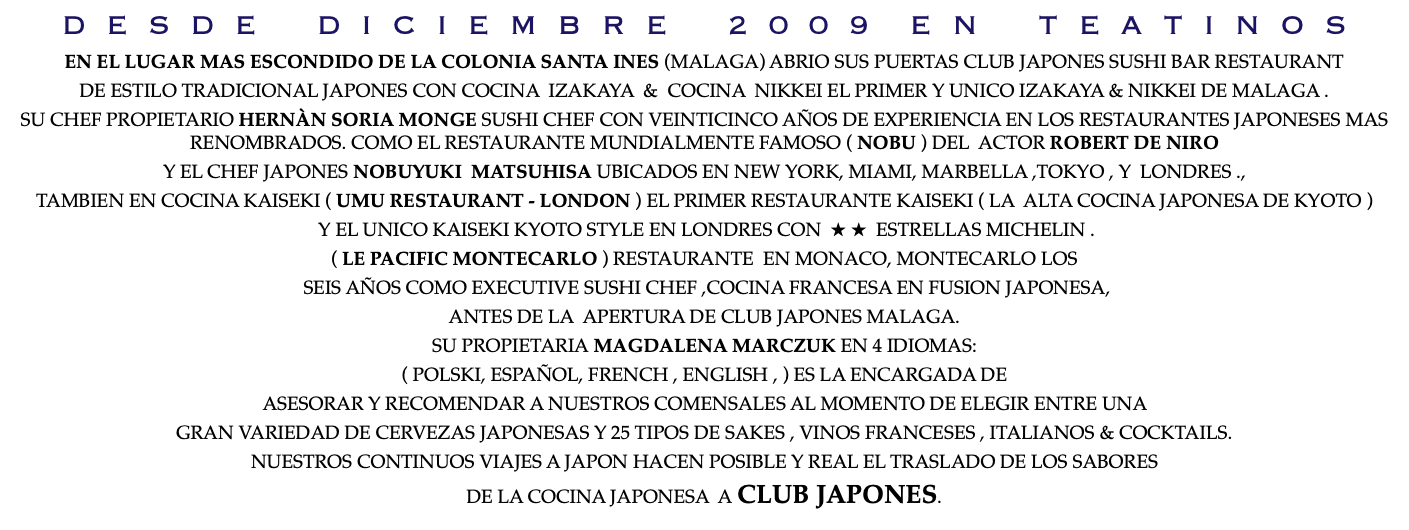 D E S D E D I C I E M B R E 2 0 0 9 E N T E A T I N O S EN EL LUGAR MAS ESCONDIDO DE LA COLONIA SANTA INES (MALAGA) ABRIO SUS PUERTAS CLUB JAPONES SUSHI BAR RESTAURANT DE ESTILO TRADICIONAL JAPONES CON COCINA IZAKAYA & COCINA NIKKEI EL PRIMER Y UNICO IZAKAYA & NIKKEI DE MALAGA . SU CHEF PROPIETARIO HERNÀN SORIA MONGE SUSHI CHEF CON VEINTICINCO AÑOS DE EXPERIENCIA EN LOS RESTAURANTES JAPONESES MAS RENOMBRADOS. COMO EL RESTAURANTE MUNDIALMENTE FAMOSO ( NOBU ) DEL ACTOR ROBERT DE NIRO Y EL CHEF JAPONES NOBUYUKI MATSUHISA UBICADOS EN NEW YORK, MIAMI, MARBELLA ,TOKYO , Y LONDRES ., TAMBIEN EN COCINA KAISEKI ( UMU RESTAURANT - LONDON ) EL PRIMER RESTAURANTE KAISEKI ( LA ALTA COCINA JAPONESA DE KYOTO ) Y EL UNICO KAISEKI KYOTO STYLE EN LONDRES CON ★ ★ ESTRELLAS MICHELIN . ( LE PACIFIC MONTECARLO ) RESTAURANTE EN MONACO, MONTECARLO LOS SEIS AÑOS COMO EXECUTIVE SUSHI CHEF ,COCINA FRANCESA EN FUSION JAPONESA, ANTES DE LA APERTURA DE CLUB JAPONES MALAGA. SU PROPIETARIA MAGDALENA MARCZUK EN 4 IDIOMAS: ( POLSKI, ESPAÑOL, FRENCH , ENGLISH , ) ES LA ENCARGADA DE ASESORAR Y RECOMENDAR A NUESTROS COMENSALES AL MOMENTO DE ELEGIR ENTRE UNA GRAN VARIEDAD DE CERVEZAS JAPONESAS Y 25 TIPOS DE SAKES , VINOS FRANCESES , ITALIANOS & COCKTAILS. NUESTROS CONTINUOS VIAJES A JAPON HACEN POSIBLE Y REAL EL TRASLADO DE LOS SABORES DE LA COCINA JAPONESA A CLUB JAPONES.