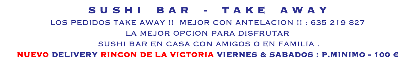 S U S H I B A R - T A K E A W A Y LOS PEDIDOS TAKE AWAY !! MEJOR CON ANTELACION !! : 635 219 827 LA MEJOR OPCION PARA DISFRUTAR SUSHI BAR EN CASA CON AMIGOS O EN FAMILIA . NUEVO DELIVERY RINCON DE LA VICTORIA VIERNES & SABADOS : P.MINIMO - 100 € 
